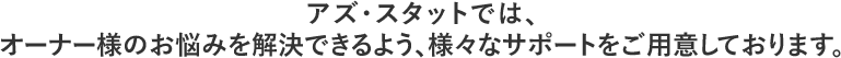 アズ・スタットでは、オーナー様のお悩みを解決できるよう、様々なサポートをご用意しております。